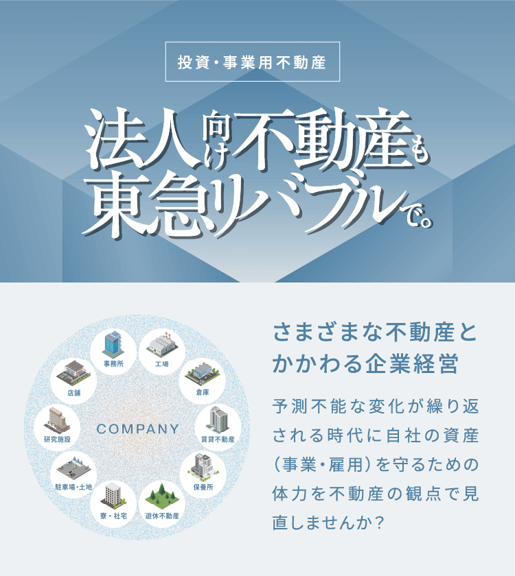 投資・事業用不動産 法人向け不動産も東急リバブルで。さまざまな不動産とかかわる企業経営予測不能な変化が繰り返される時代に
              自社の資産（事業・雇用）を守るための体力を不動産の観点で見直しませんか？