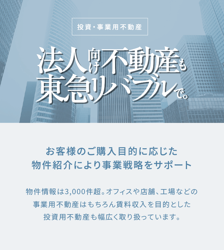 投資・事業用不動産 法人向け不動産も東急リバブルで。お客様のご購入目的に応じた物件紹介により事業戦略をサポート 物件情報は3,000件超。
              オフィスや店舗、工場などの事業用不動産はもちろん賃料収入を目的とした投資用不動産も幅広く取り扱っています。