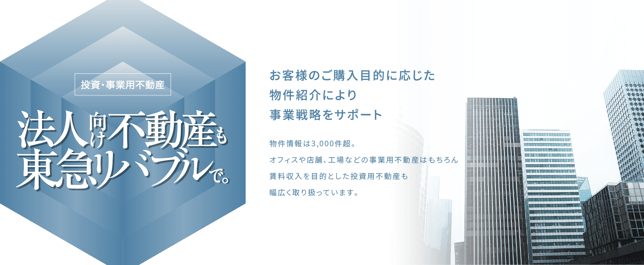 投資・事業用不動産 法人向け不動産も東急リバブルで。投資・事業用不動産 法人向け不動産も東急リバブルで。お客様のご購入目的に応じた物件紹介により事業戦略をサポート 物件情報は3,000件超。
                オフィスや店舗、工場などの事業用不動産はもちろん賃料収入を目的とした投資用不動産も幅広く取り扱っています。